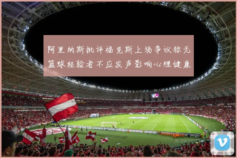 阿里纳斯批评福克斯上场争议称无篮球经验者不应发声影响心理健康
