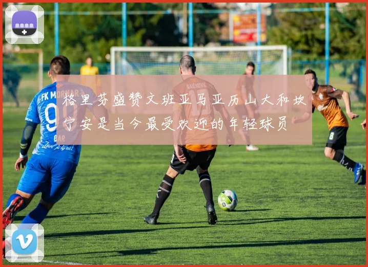 格里芬盛赞文班亚马亚历山大和坎宁安是当今最受欢迎的年轻球员