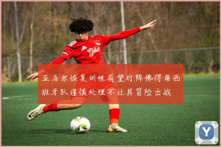 亚马尔恢复训练有望对阵佛得角西班牙队谨慎处理不让其冒险出战