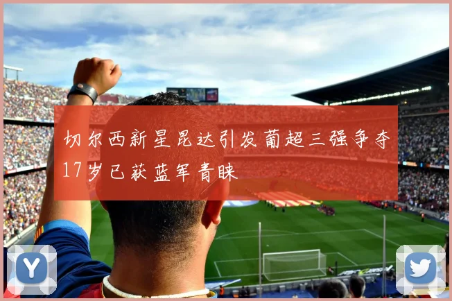 切尔西新星昆达引发葡超三强争夺17岁已获蓝军青睐