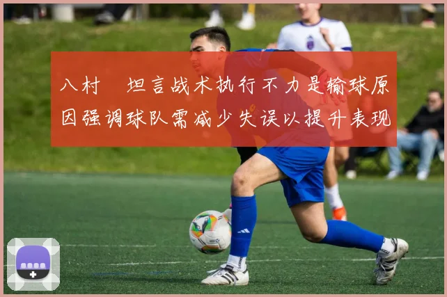 八村塁坦言战术执行不力是输球原因强调球队需减少失误以提升表现