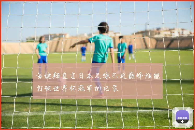 黄健翔直言日本足球已近巅峰谁能打破世界杯冠军的记录