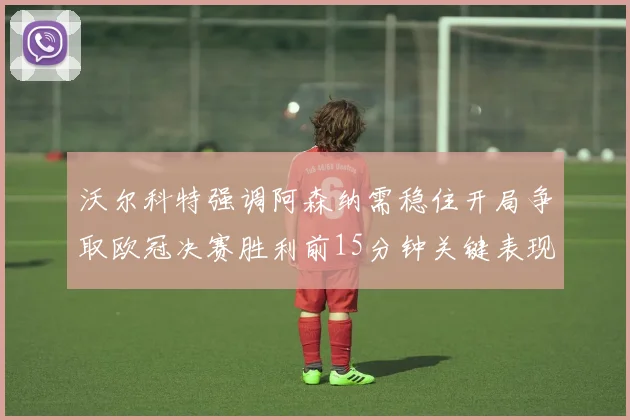 沃尔科特强调阿森纳需稳住开局争取欧冠决赛胜利前15分钟关键表现