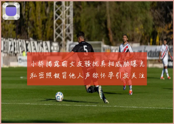 小桥揭露前女友骚扰真相威胁曝光私密照假冒他人声称怀孕引发关注