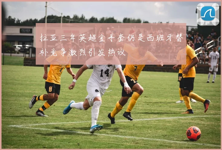 拉亚三年英超金手套仍是西班牙替补竞争激烈引发热议