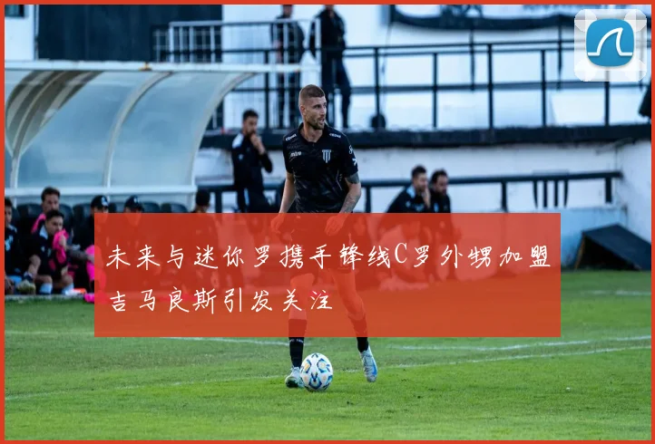 未来与迷你罗携手锋线C罗外甥加盟吉马良斯引发关注