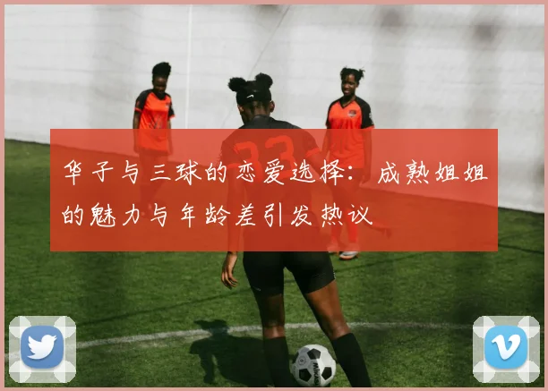 华子与三球的恋爱选择：成熟姐姐的魅力与年龄差引发热议
