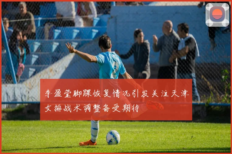 李盈莹脚踝恢复情况引发关注天津女排战术调整备受期待