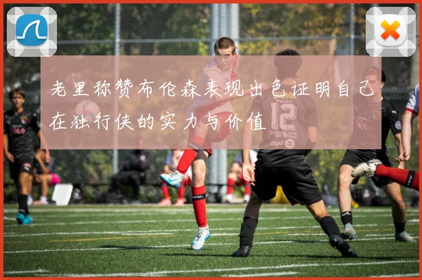 老里称赞布伦森表现出色证明自己在独行侠的实力与价值