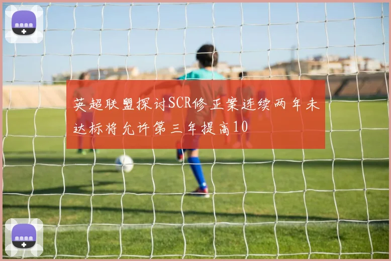 英超联盟探讨SCR修正案连续两年未达标将允许第三年提高10