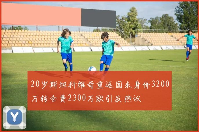 20岁斯坦科维奇重返国米身价3200万转会费2300万欧引发热议