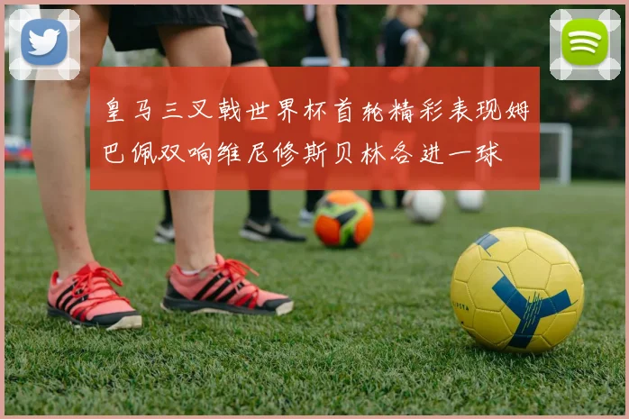 皇马三叉戟世界杯首轮精彩表现姆巴佩双响维尼修斯贝林各进一球