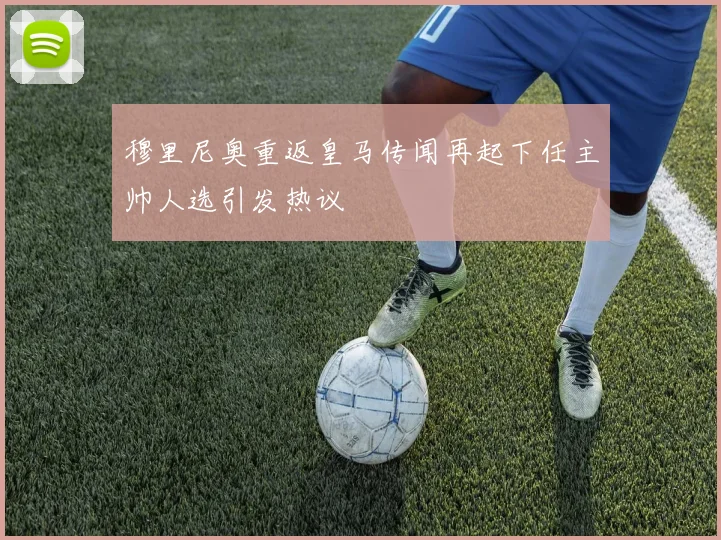 穆里尼奥重返皇马传闻再起下任主帅人选引发热议