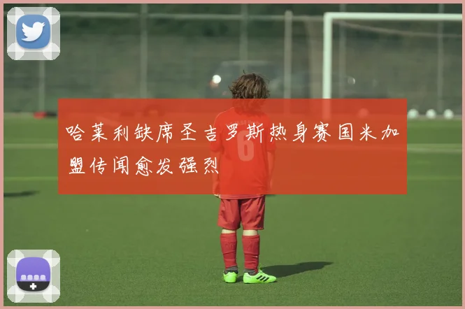 哈莱利缺席圣吉罗斯热身赛国米加盟传闻愈发强烈