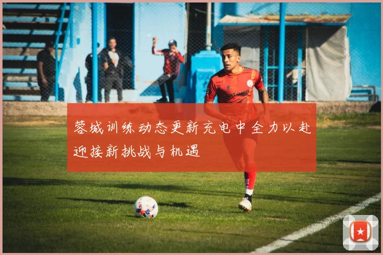 蓉城训练动态更新充电中全力以赴迎接新挑战与机遇