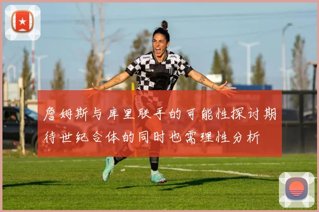 詹姆斯与库里联手的可能性探讨期待世纪合体的同时也需理性分析