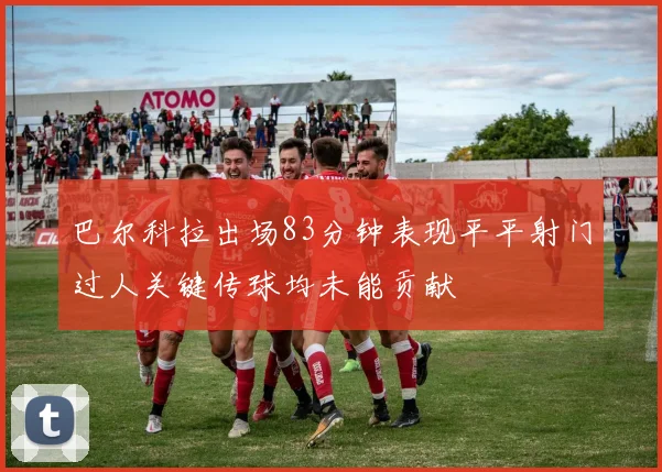 巴尔科拉出场83分钟表现平平射门过人关键传球均未能贡献