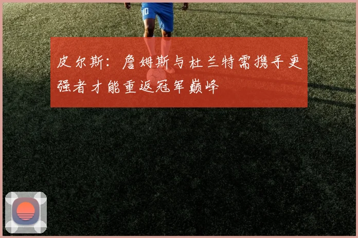 皮尔斯：詹姆斯与杜兰特需携手更强者才能重返冠军巅峰