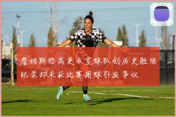 詹姆斯怒离更衣室球队创历史胜场纪录却未获比赛用球引发争议