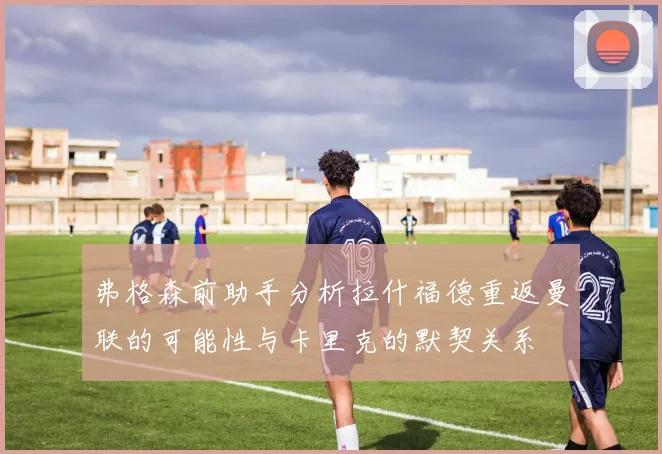弗格森前助手分析拉什福德重返曼联的可能性与卡里克的默契关系