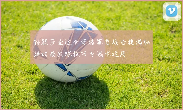 孙颖莎全运会资格赛首战告捷揭秘她的接发球技巧与战术运用