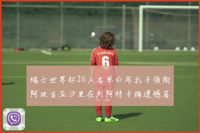 瑞士世界杯26人名单公布扎卡领衔阿坎吉亚沙里在列阿特卡梅遗憾落选